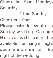 Check in: 9am Monday-Saturday
                11am Sunday
Check out: 9am
Please note :In event of a Sunday wedding, Carriage House will only be available for single night accommodation on the night of the wedding.  



